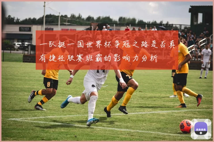 一队挺一国世界杯争冠之路是否真有捷径联赛班霸的影响力分析