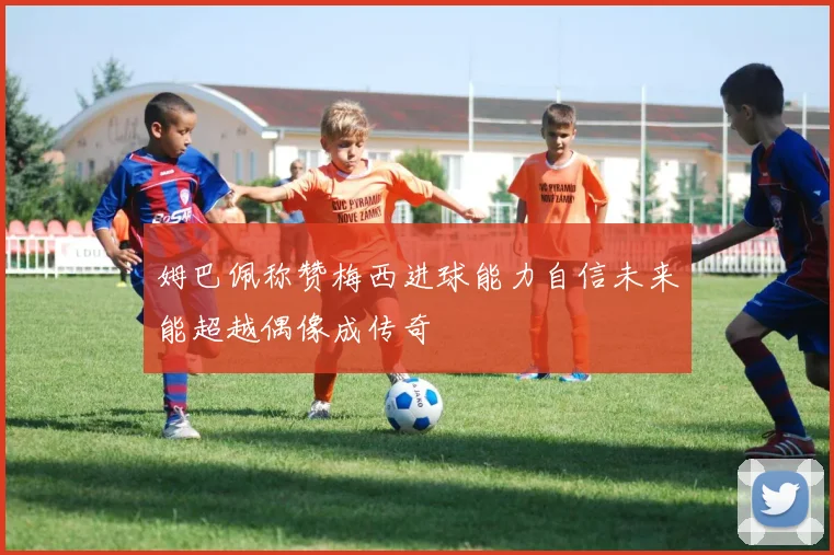 姆巴佩称赞梅西进球能力自信未来能超越偶像成传奇