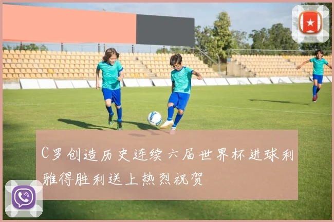 C罗创造历史连续六届世界杯进球利雅得胜利送上热烈祝贺