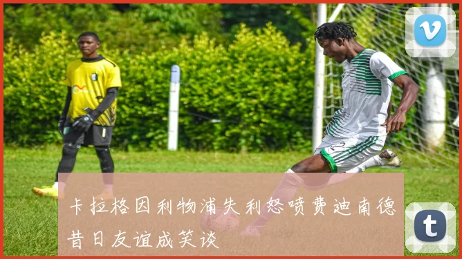 卡拉格因利物浦失利怒喷费迪南德昔日友谊成笑谈
