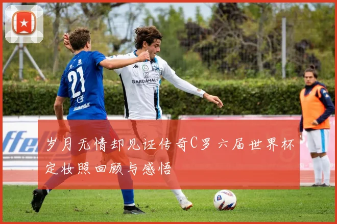 岁月无情却见证传奇C罗六届世界杯定妆照回顾与感悟