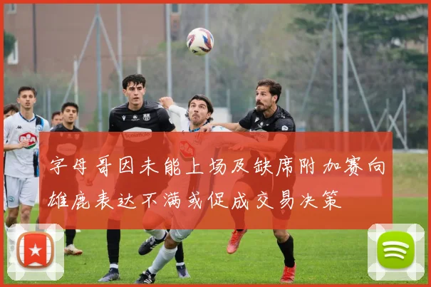 字母哥因未能上场及缺席附加赛向雄鹿表达不满或促成交易决策