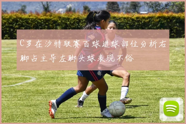 C罗在沙特联赛百球进球部位分析右脚占主导左脚头球表现不俗
