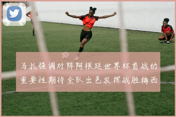 马扎强调对阵阿根廷世界杯首战的重要性期待全队出色发挥战胜梅西