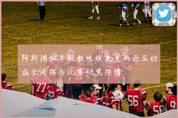 阿斯揭秘年轻教练埃里克加西亚的成长之路与比赛研究热情
