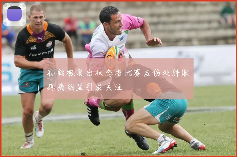 孙铭徽复出状态堪忧赛后伤处肿胀疼痛明显引发关注