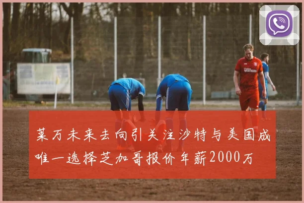 莱万未来去向引关注沙特与美国成唯一选择芝加哥报价年薪2000万