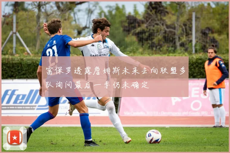 富保罗透露詹姆斯未来去向联盟多队询问最后一季仍未确定