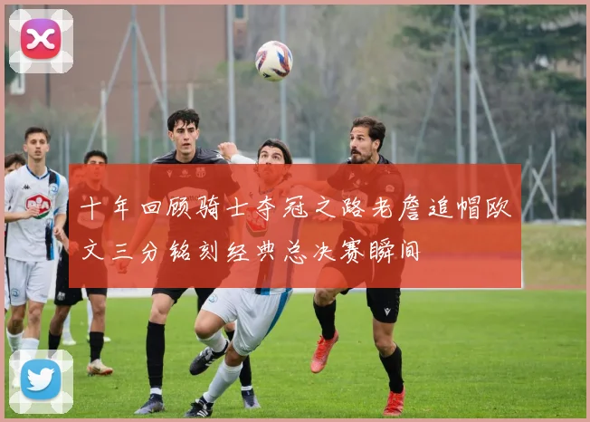 十年回顾骑士夺冠之路老詹追帽欧文三分铭刻经典总决赛瞬间