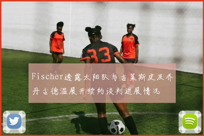 Fischer透露太阳队与吉莱斯皮及乔丹古德温展开续约谈判进展情况