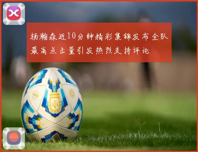 杨瀚森近10分钟精彩集锦发布全队最高点击量引发热烈支持评论