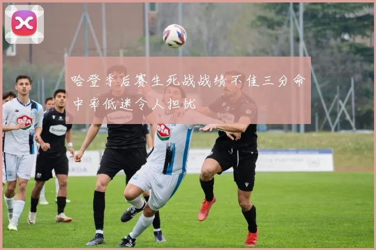 哈登季后赛生死战战绩不佳三分命中率低迷令人担忧