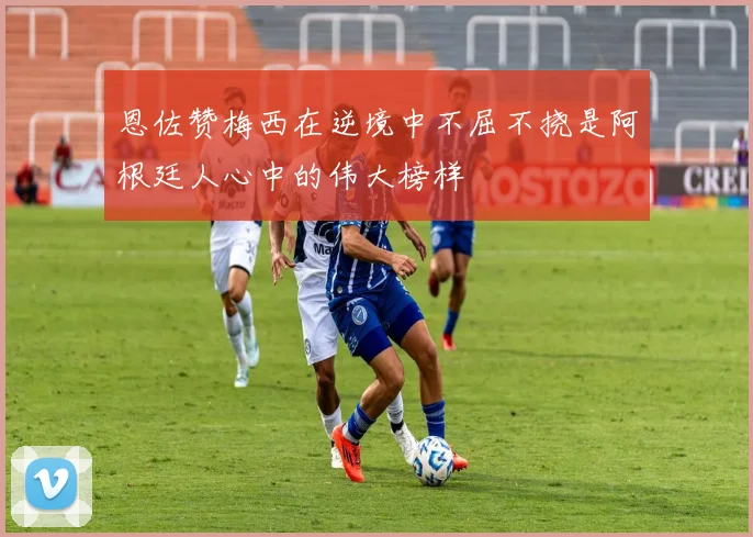 恩佐赞梅西在逆境中不屈不挠是阿根廷人心中的伟大榜样