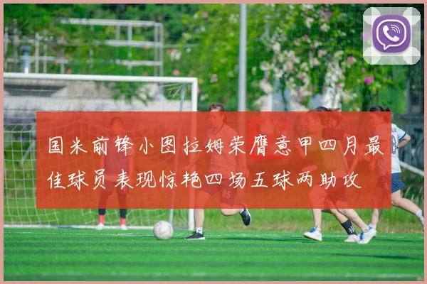 国米前锋小图拉姆荣膺意甲四月最佳球员表现惊艳四场五球两助攻
