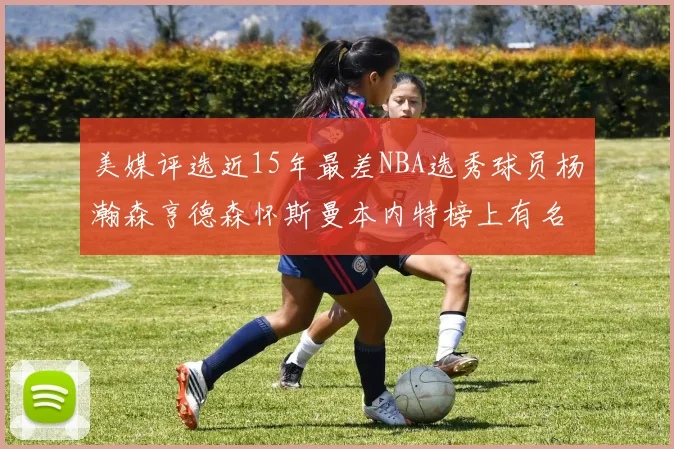 美媒评选近15年最差NBA选秀球员杨瀚森亨德森怀斯曼本内特榜上有名