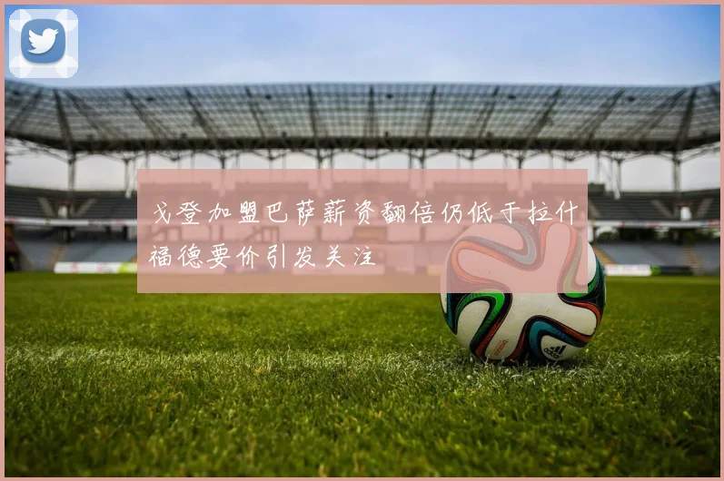 戈登加盟巴萨薪资翻倍仍低于拉什福德要价引发关注