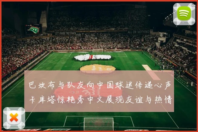 巴坎布与队友向中国球迷传递心声卡库塔惊艳秀中文展现友谊与热情