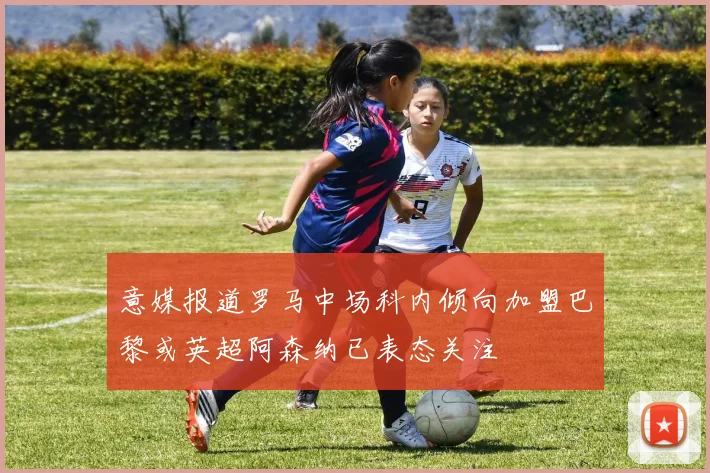 意媒报道罗马中场科内倾向加盟巴黎或英超阿森纳已表态关注
