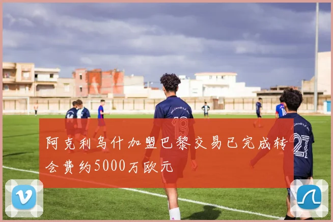 阿克利乌什加盟巴黎交易已完成转会费约5000万欧元